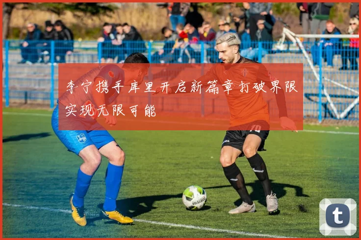 李宁携手库里开启新篇章打破界限实现无限可能