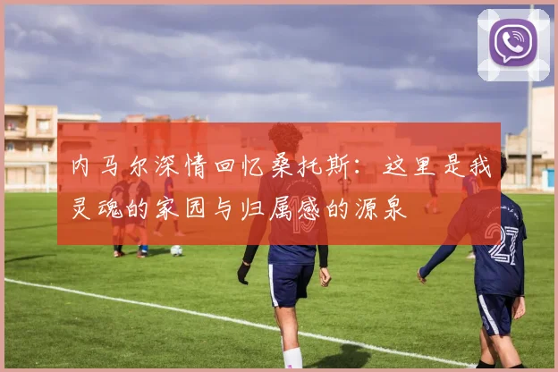 内马尔深情回忆桑托斯：这里是我灵魂的家园与归属感的源泉