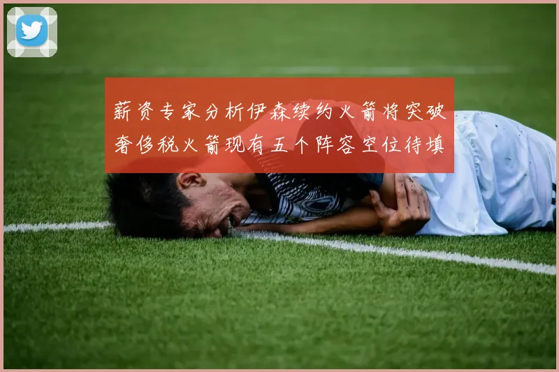 薪资专家分析伊森续约火箭将突破奢侈税火箭现有五个阵容空位待填补