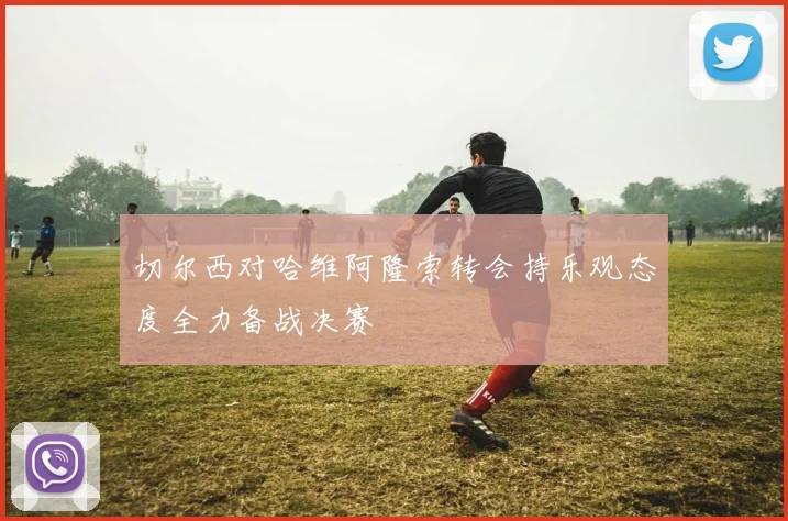 切尔西对哈维阿隆索转会持乐观态度全力备战决赛