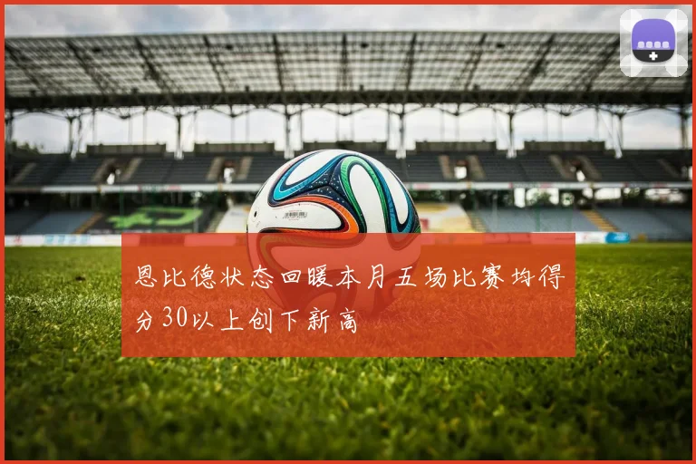 恩比德状态回暖本月五场比赛均得分30以上创下新高