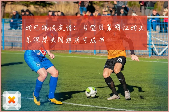 姆巴佩谈友情：与登贝莱图拉姆关系深厚共同经历可成书