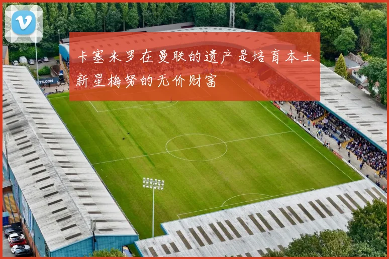 卡塞米罗在曼联的遗产是培育本土新星梅努的无价财富