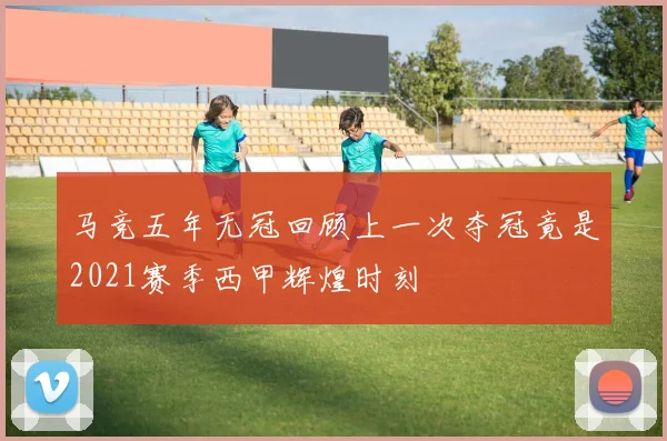 马竞五年无冠回顾上一次夺冠竟是2021赛季西甲辉煌时刻