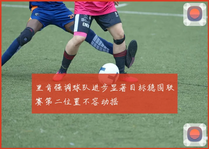 里肯强调球队进步显著目标稳固联赛第二位置不容动摇
