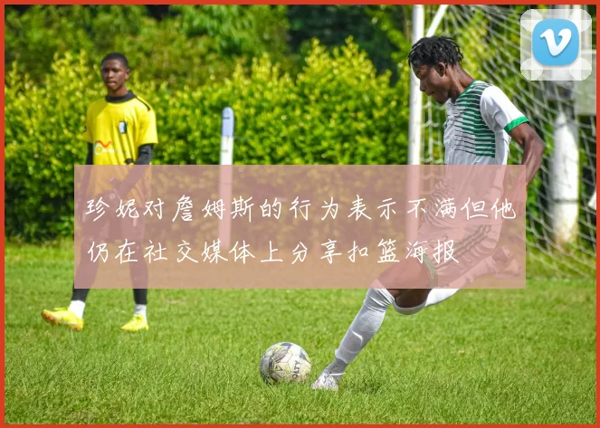 珍妮对詹姆斯的行为表示不满但他仍在社交媒体上分享扣篮海报