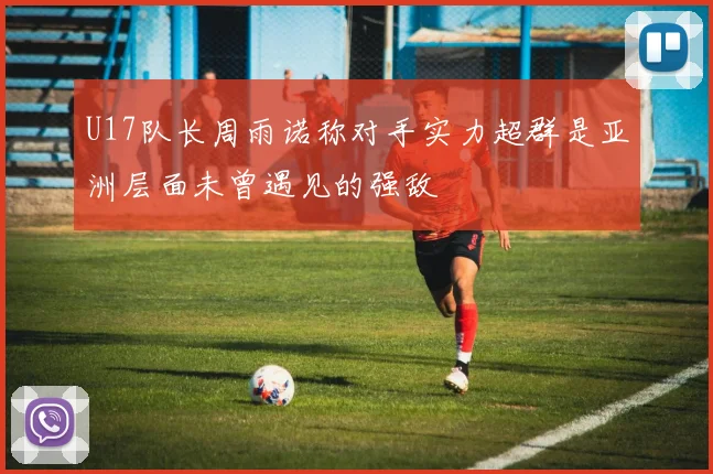 U17队长周雨诺称对手实力超群是亚洲层面未曾遇见的强敌