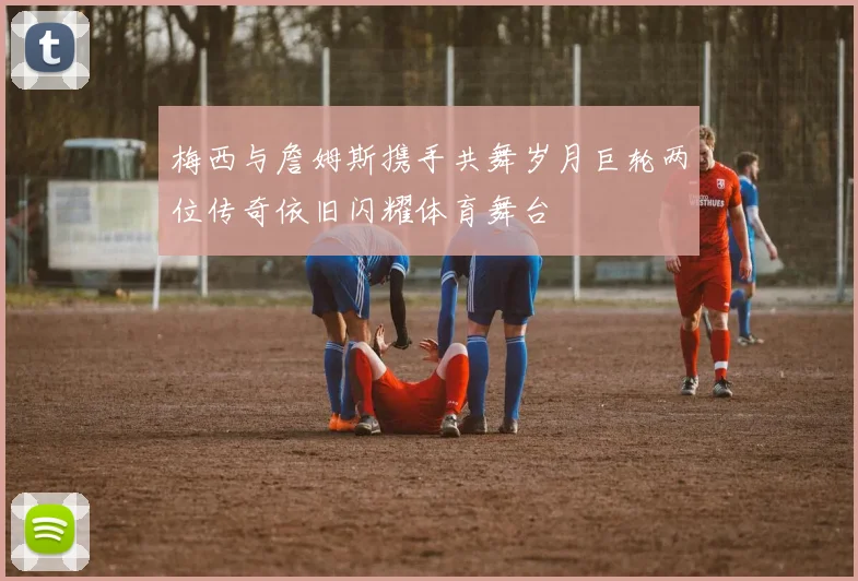 梅西与詹姆斯携手共舞岁月巨轮两位传奇依旧闪耀体育舞台