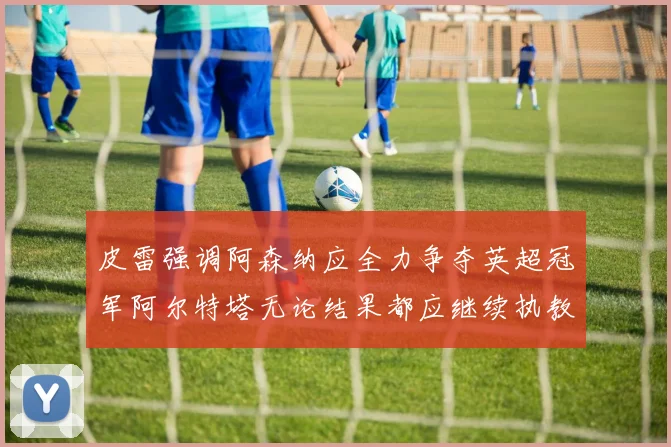 皮雷强调阿森纳应全力争夺英超冠军阿尔特塔无论结果都应继续执教