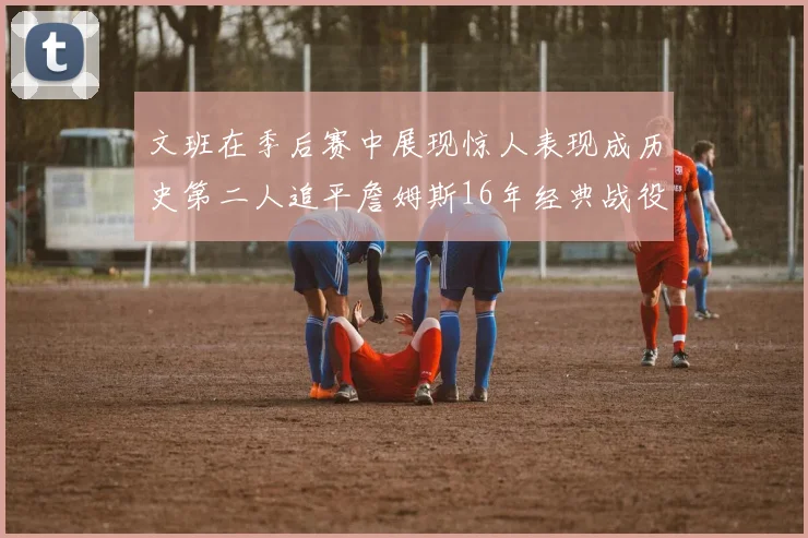 文班在季后赛中展现惊人表现成历史第二人追平詹姆斯16年经典战役记录