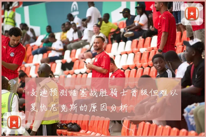 麦迪预测活塞战胜骑士晋级但难以复仇尼克斯的原因分析