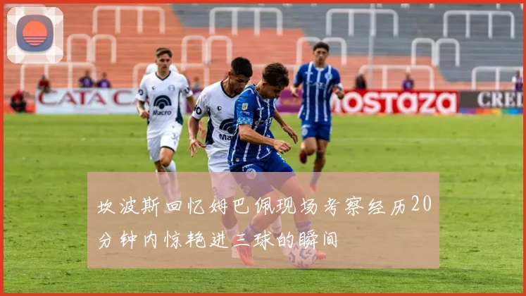 坎波斯回忆姆巴佩现场考察经历20分钟内惊艳进三球的瞬间