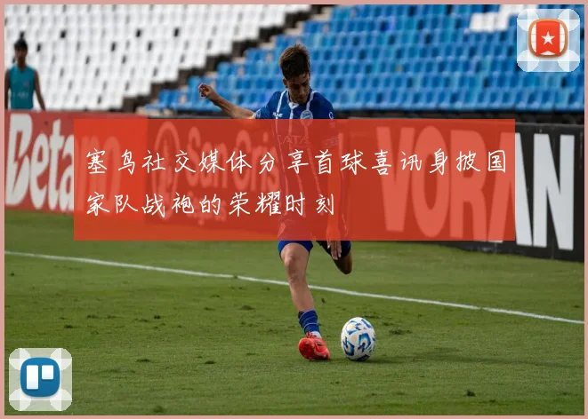 塞鸟社交媒体分享首球喜讯身披国家队战袍的荣耀时刻