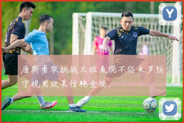 唐斯勇敢挑战文班表现不俗米罗防守视觉效果惊艳全场
