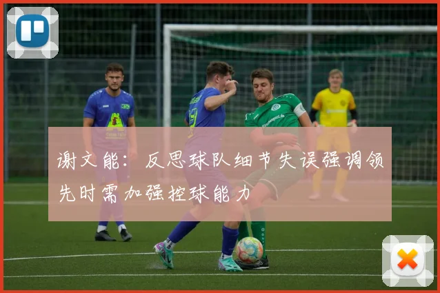 谢文能：反思球队细节失误强调领先时需加强控球能力