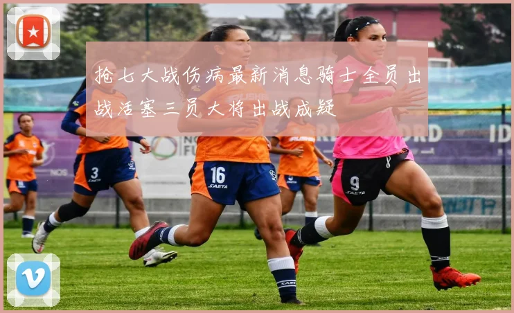 抢七大战伤病最新消息骑士全员出战活塞三员大将出战成疑