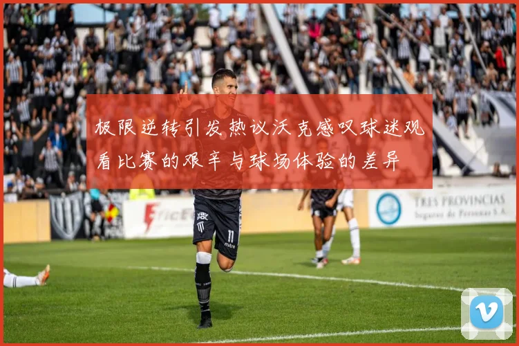 极限逆转引发热议沃克感叹球迷观看比赛的艰辛与球场体验的差异