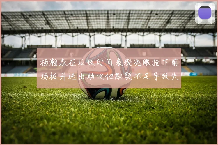 杨瀚森在垃圾时间表现亮眼抢下前场板并送出助攻但默契不足导致失误