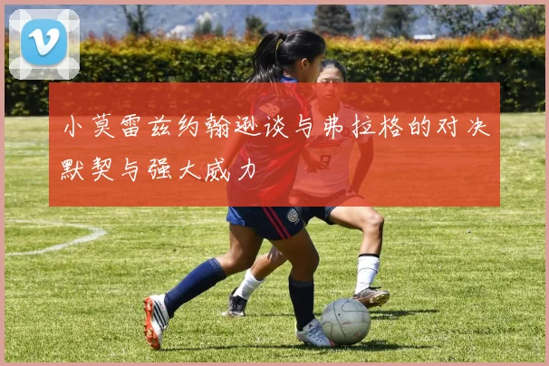 小莫雷兹约翰逊谈与弗拉格的对决默契与强大威力